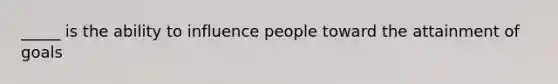 _____ is the ability to influence people toward the attainment of goals