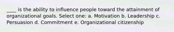 ____ is the ability to influence people toward the attainment of organizational goals. Select one: a. Motivation b. Leadership c. Persuasion d. Commitment e. Organizational citizenship