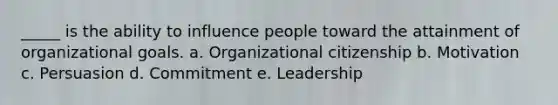 _____ is the ability to influence people toward the attainment of organizational goals. a. Organizational citizenship b. Motivation c. Persuasion d. Commitment e. Leadership