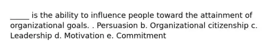 _____ is the ability to influence people toward the attainment of organizational goals. . Persuasion b. Organizational citizenship c. Leadership d. Motivation e. Commitment