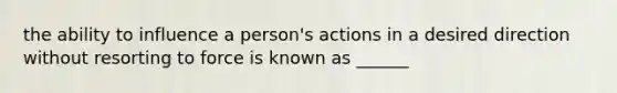 the ability to influence a person's actions in a desired direction without resorting to force is known as ______