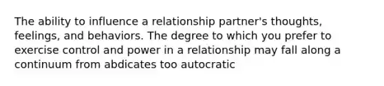 The ability to influence a relationship partner's thoughts, feelings, and behaviors. The degree to which you prefer to exercise control and power in a relationship may fall along a continuum from abdicates too autocratic