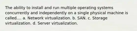 The ability to install and run multiple operating systems concurrently and independently on a single physical machine is called.... a. Network virtualization. b. SAN. c. Storage virtualization. d. Server virtualization.