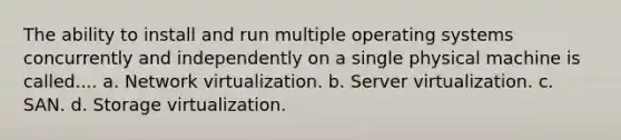 The ability to install and run multiple operating systems concurrently and independently on a single physical machine is called.... a. Network virtualization. b. Server virtualization. c. SAN. d. Storage virtualization.