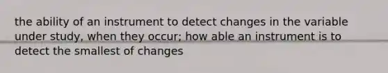 the ability of an instrument to detect changes in the variable under study, when they occur; how able an instrument is to detect the smallest of changes