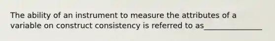 The ability of an instrument to measure the attributes of a variable on construct consistency is referred to as_______________