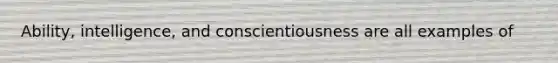 Ability, intelligence, and conscientiousness are all examples of
