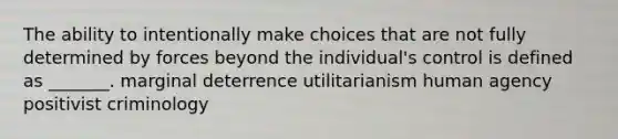 The ability to intentionally make choices that are not fully determined by forces beyond the individual's control is defined as _______. marginal deterrence utilitarianism human agency positivist criminology