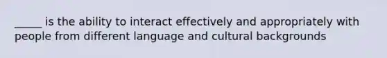 _____ is the ability to interact effectively and appropriately with people from different language and cultural backgrounds