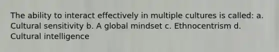 The ability to interact effectively in multiple cultures is called: a. Cultural sensitivity b. A global mindset c. Ethnocentrism d. Cultural intelligence