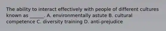 The ability to interact effectively with people of different cultures known as ______. A. environmentally astute B. cultural competence C. diversity training D. anti-prejudice