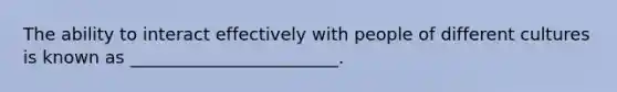 The ability to interact effectively with people of different cultures is known as ________________________.