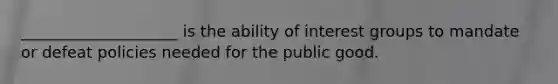 ____________________ is the ability of interest groups to mandate or defeat policies needed for the public good.