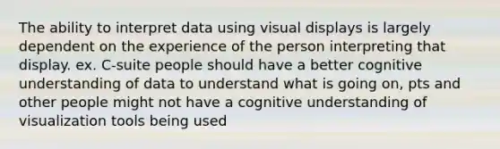 The ability to interpret data using visual displays is largely dependent on the experience of the person interpreting that display. ex. C-suite people should have a better cognitive understanding of data to understand what is going on, pts and other people might not have a cognitive understanding of visualization tools being used