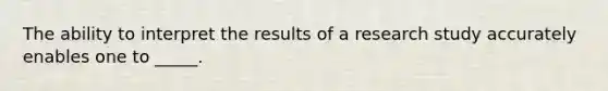 The ability to interpret the results of a research study accurately enables one to _____.