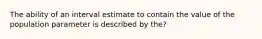 The ability of an interval estimate to contain the value of the population parameter is described by the?