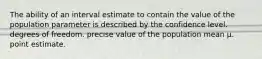 The ability of an interval estimate to contain the value of the population parameter is described by the confidence level. degrees of freedom. precise value of the population mean μ. point estimate.