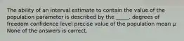 The ability of an interval estimate to contain the value of the population parameter is described by the _____. degrees of freedom confidence level precise value of the population mean μ None of the answers is correct.