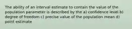 The ability of an interval estimate to contain the value of the population parameter is described by the a) confidence level b) degree of freedom c) precise value of the population mean d) point estimate