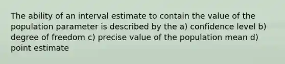 The ability of an interval estimate to contain the value of the population parameter is described by the a) confidence level b) degree of freedom c) precise value of the population mean d) point estimate