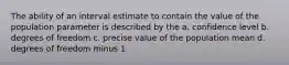 The ability of an interval estimate to contain the value of the population parameter is described by the a. confidence level b. degrees of freedom c. precise value of the population mean d. degrees of freedom minus 1