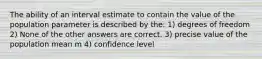 The ability of an interval estimate to contain the value of the population parameter is described by the: 1) degrees of freedom 2) None of the other answers are correct. 3) precise value of the population mean m 4) confidence level