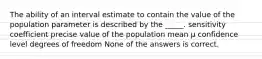 The ability of an interval estimate to contain the value of the population parameter is described by the _____. sensitivity coefficient precise value of the population mean μ confidence level degrees of freedom None of the answers is correct.