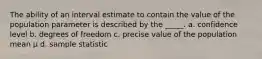 The ability of an interval estimate to contain the value of the population parameter is described by the _____. a. confidence level b. degrees of freedom c. precise value of the population mean μ d. sample statistic