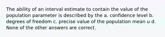 The ability of an interval estimate to contain the value of the population parameter is described by the a. confidence level b. degrees of freedom c. precise value of the population mean u d. None of the other answers are correct.