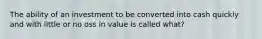 The ability of an investment to be converted into cash quickly and with little or no oss in value is called what?