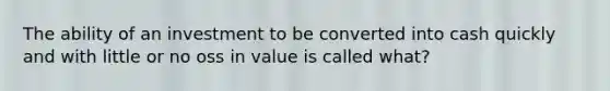 The ability of an investment to be converted into cash quickly and with little or no oss in value is called what?