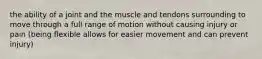 the ability of a joint and the muscle and tendons surrounding to move through a full range of motion without causing injury or pain (being flexible allows for easier movement and can prevent injury)