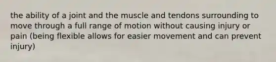 the ability of a joint and the muscle and tendons surrounding to move through a full range of motion without causing injury or pain (being flexible allows for easier movement and can prevent injury)