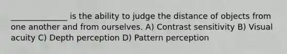 ______________ is the ability to judge the distance of objects from one another and from ourselves. A) Contrast sensitivity B) Visual acuity C) Depth perception D) Pattern perception