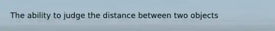 The ability to judge the distance between two objects