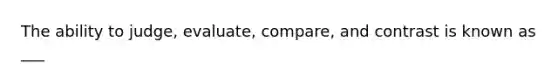 The ability to judge, evaluate, compare, and contrast is known as ___