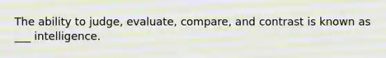 The ability to judge, evaluate, compare, and contrast is known as ___ intelligence.