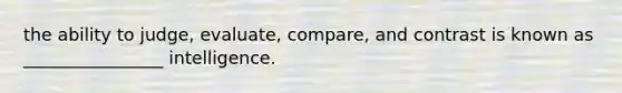 the ability to judge, evaluate, compare, and contrast is known as ________________ intelligence.