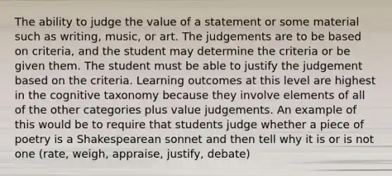 The ability to judge the value of a statement or some material such as writing, music, or art. The judgements are to be based on criteria, and the student may determine the criteria or be given them. The student must be able to justify the judgement based on the criteria. Learning outcomes at this level are highest in the cognitive taxonomy because they involve elements of all of the other categories plus value judgements. An example of this would be to require that students judge whether a piece of poetry is a Shakespearean sonnet and then tell why it is or is not one (rate, weigh, appraise, justify, debate)