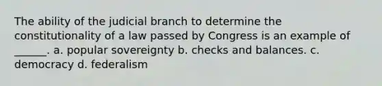 The ability of the judicial branch to determine the constitutionality of a law passed by Congress is an example of ______. a. popular sovereignty b. checks and balances. c. democracy d. federalism