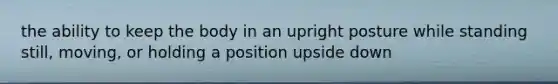 the ability to keep the body in an upright posture while standing still, moving, or holding a position upside down