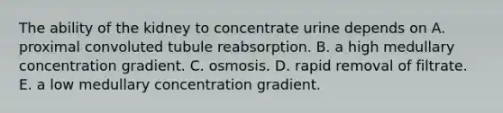 The ability of the kidney to concentrate urine depends on A. proximal convoluted tubule reabsorption. B. a high medullary concentration gradient. C. osmosis. D. rapid removal of filtrate. E. a low medullary concentration gradient.