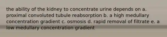 the ability of the kidney to concentrate urine depends on a. proximal convoluted tubule reabsorption b. a high medullary concentration gradient c. osmosis d. rapid removal of filtrate e. a low medullary concentration gradient