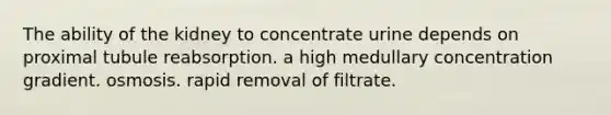 The ability of the kidney to concentrate urine depends on proximal tubule reabsorption. a high medullary concentration gradient. osmosis. rapid removal of filtrate.