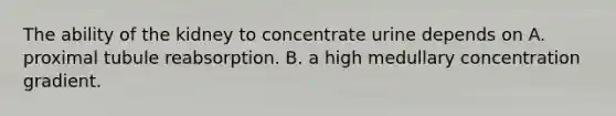 The ability of the kidney to concentrate urine depends on A. proximal tubule reabsorption. B. a high medullary concentration gradient.