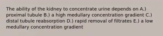 The ability of the kidney to concentrate urine depends on A.) proximal tubule B.) a high medullary concentration gradient C.) distal tubule reabsorption D.) rapid removal of filtrates E.) a low medullary concentration gradient