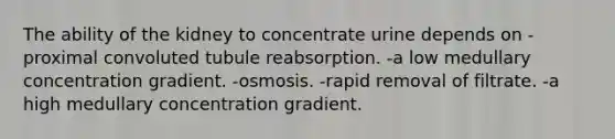 The ability of the kidney to concentrate urine depends on -proximal convoluted tubule reabsorption. -a low medullary concentration gradient. -osmosis. -rapid removal of filtrate. -a high medullary concentration gradient.