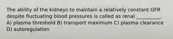 The ability of the kidneys to maintain a relatively constant GFR despite fluctuating blood pressures is called as renal __________. A) plasma threshold B) transport maximum C) plasma clearance D) autoregulation