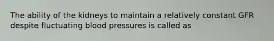 The ability of the kidneys to maintain a relatively constant GFR despite fluctuating blood pressures is called as