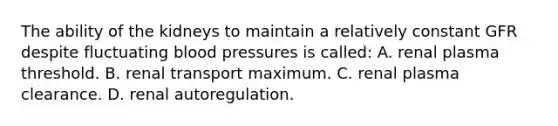 The ability of the kidneys to maintain a relatively constant GFR despite fluctuating blood pressures is called: A. renal plasma threshold. B. renal transport maximum. C. renal plasma clearance. D. renal autoregulation.